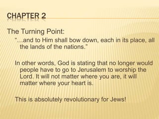 CHAPTER 2
The Turning Point:
“…and to Him shall bow down, each in its place, all
the lands of the nations.”
In other words, God is stating that no longer would
people have to go to Jerusalem to worship the
Lord. It will not matter where you are, it will
matter where your heart is.
This is absolutely revolutionary for Jews!
 