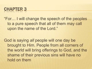 CHAPTER 3
“For… I will change the speech of the peoples
to a pure speech that all of them may call
upon the name of the Lord.”
God is saying all people will one day be
brought to Him. People from all corners of
the world will bring offerings to God, and the
shame of their previous sins will have no
hold on them
 