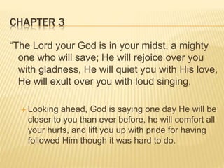 CHAPTER 3
“The Lord your God is in your midst, a mighty
one who will save; He will rejoice over you
with gladness, He will quiet you with His love,
He will exult over you with loud singing.
 Looking ahead, God is saying one day He will be
closer to you than ever before, he will comfort all
your hurts, and lift you up with pride for having
followed Him though it was hard to do.
 