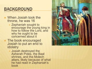 BACKGROUND
 When Josiah took the
throne, he was 16
 Zephaniah sought to
encourage the young king in
how to follow the Lord, and
why he ought to be
concerned about it
 The book encouraged
Josiah to put an end to
idolatry
 Josiah destroyed the
Asherah Poles, the Baal
shrines, and the Molech
altars, likely because of what
he had read in Zephaniah’s
book
 