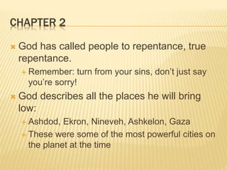 CHAPTER 2
 God has called people to repentance, true
repentance.
 Remember: turn from your sins, don’t just say
you’re sorry!
 God describes all the places he will bring
low:
 Ashdod, Ekron, Nineveh, Ashkelon, Gaza
 These were some of the most powerful cities on
the planet at the time
 