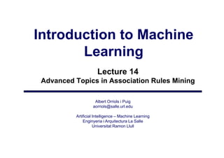 Introduction to Machine
       Learning
                      Lecture 14
 Advanced Topics in Association Rules Mining

                    Albert Orriols i Puig
                   aorriols@salle.url.edu
                       i l @ ll       ld

          Artificial Intelligence – Machine Learning
              Enginyeria i Arquitectura La Salle
                  gy           q
                     Universitat Ramon Llull
 