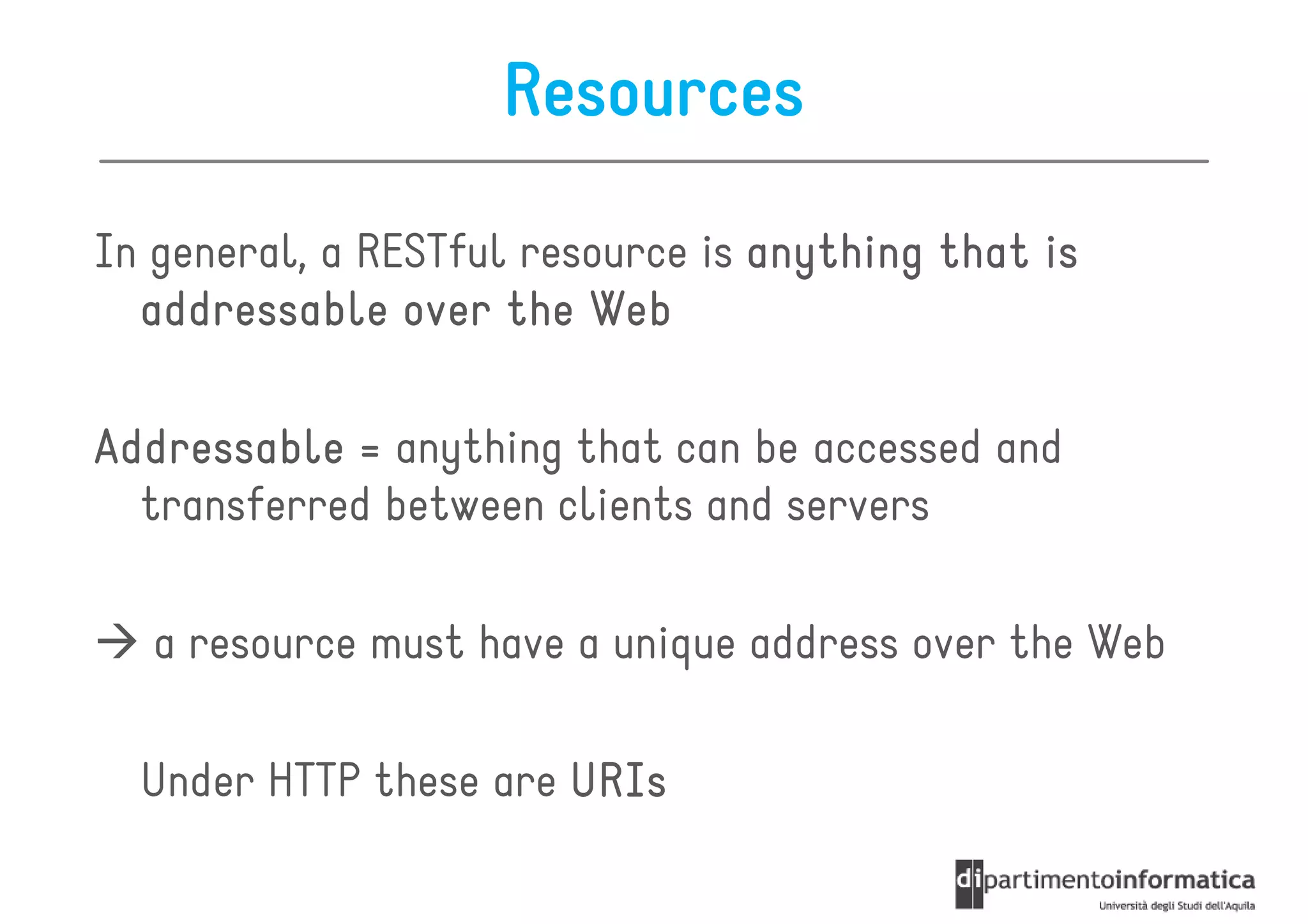 Resources

In general, a RESTful resource is anything that is
  addressable over the Web

Addressable = anything that can be accessed and
  transferred between clients and servers

   a resource must have a unique address over the Web

  Under HTTP these are URIs
 