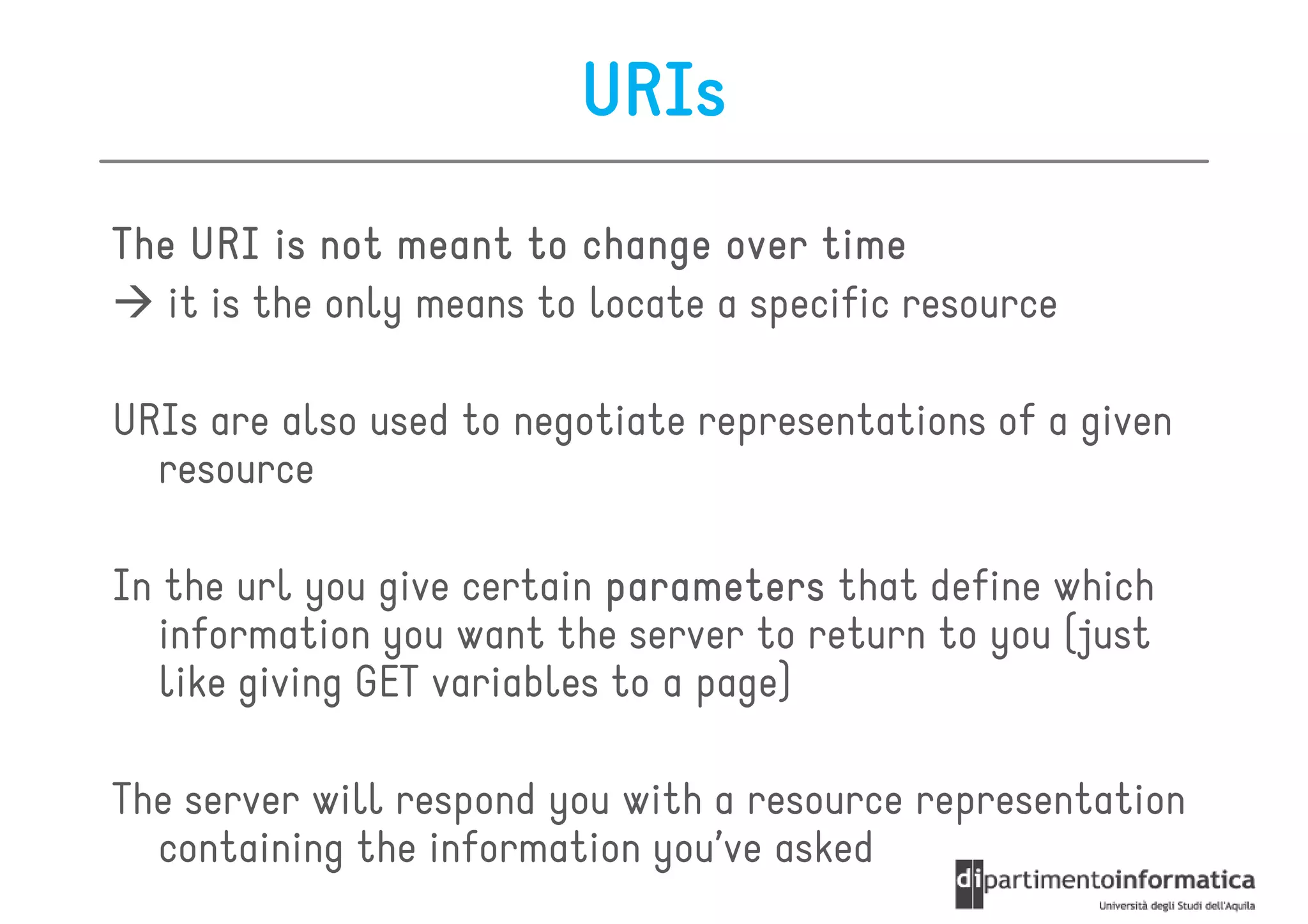 URIs
The URI is not meant to change over time
   it is the only means to locate a specific resource

URIs are also used to negotiate representations of a given
  resource

In the url you give certain parameters that define which
   information you want the server to return to you (just
   like giving GET variables to a page)

The server will respond you with a resource representation
  containing the information you’ve asked
 