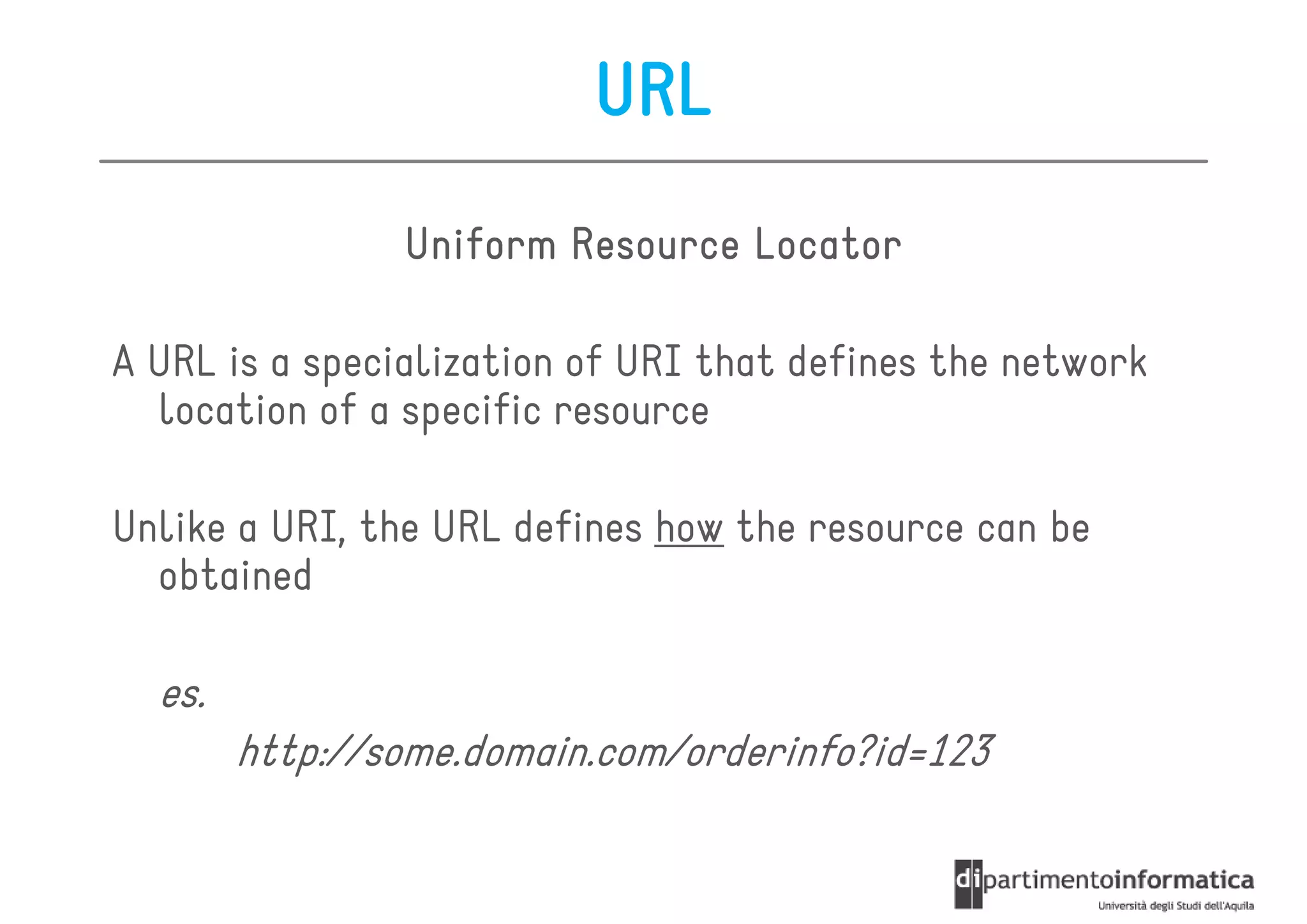URL
                Uniform Resource Locator

A URL is a specialization of URI that defines the network
  location of a specific resource

Unlike a URI, the URL defines how the resource can be
  obtained

  es.
        http://some.domain.com/orderinfo?id=123
 