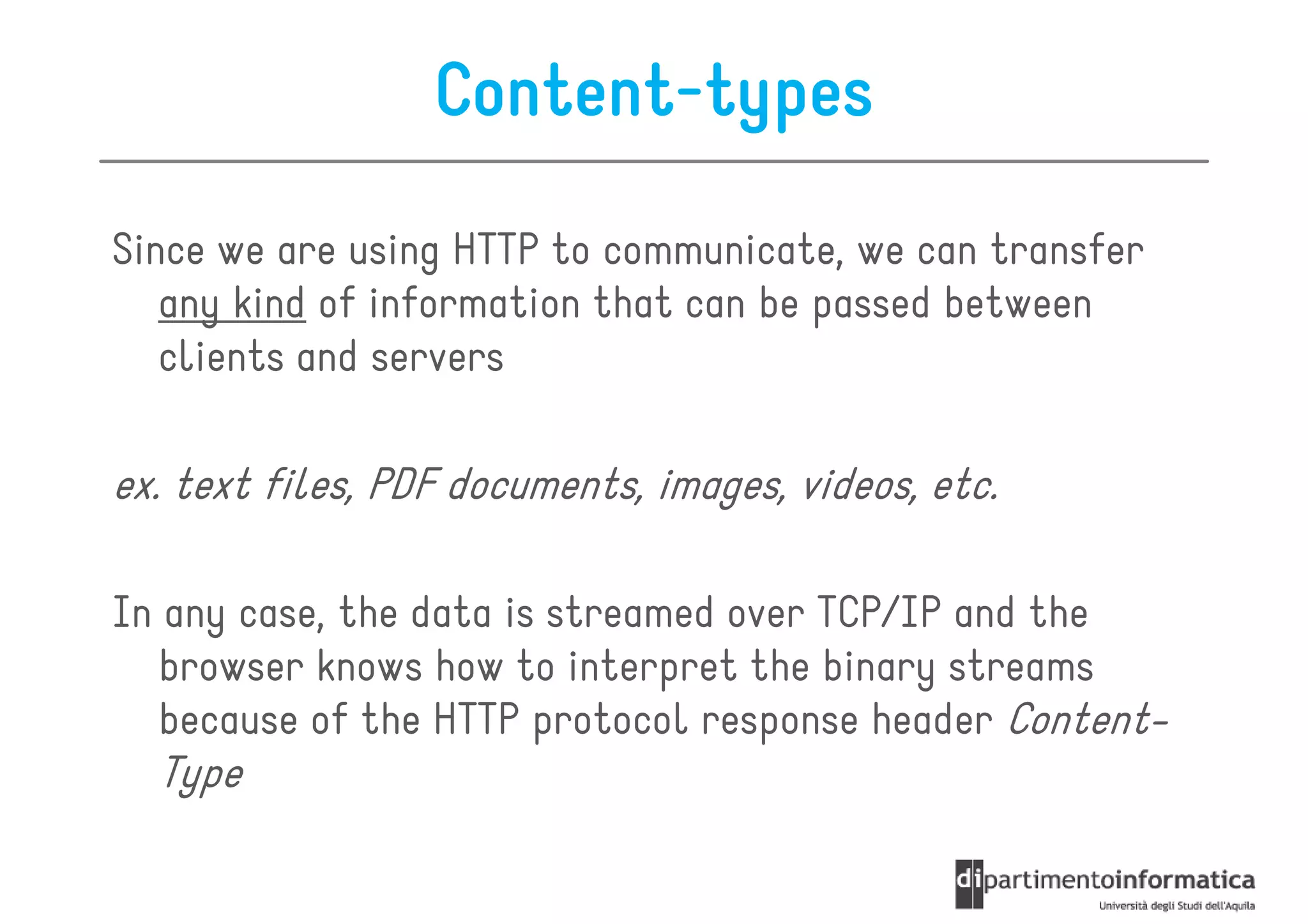 Content-types
Since we are using HTTP to communicate, we can transfer
   any kind of information that can be passed between
   clients and servers

ex. text files, PDF documents, images, videos, etc.

In any case, the data is streamed over TCP/IP and the
   browser knows how to interpret the binary streams
   because of the HTTP protocol response header Content-
  Type
 