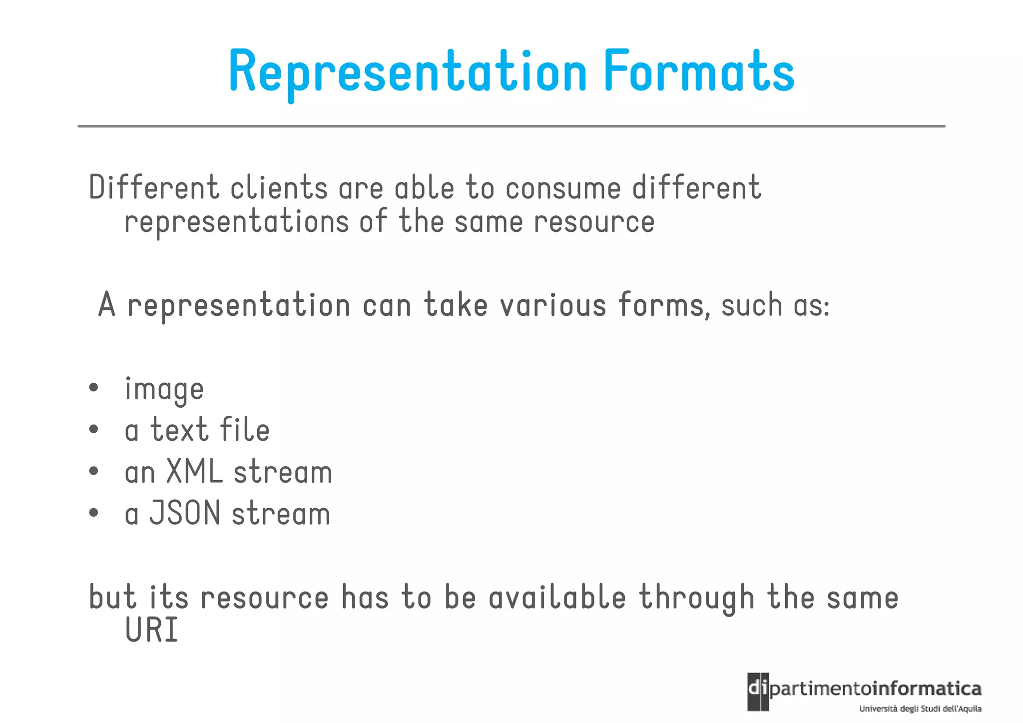 Representation Formats
Different clients are able to consume different
   representations of the same resource

A representation can take various forms such as:
                                  forms,

•   image
•   a text file
•   an XML stream
•   a JSON stream

but its resource has to be available through the same
  URI
 