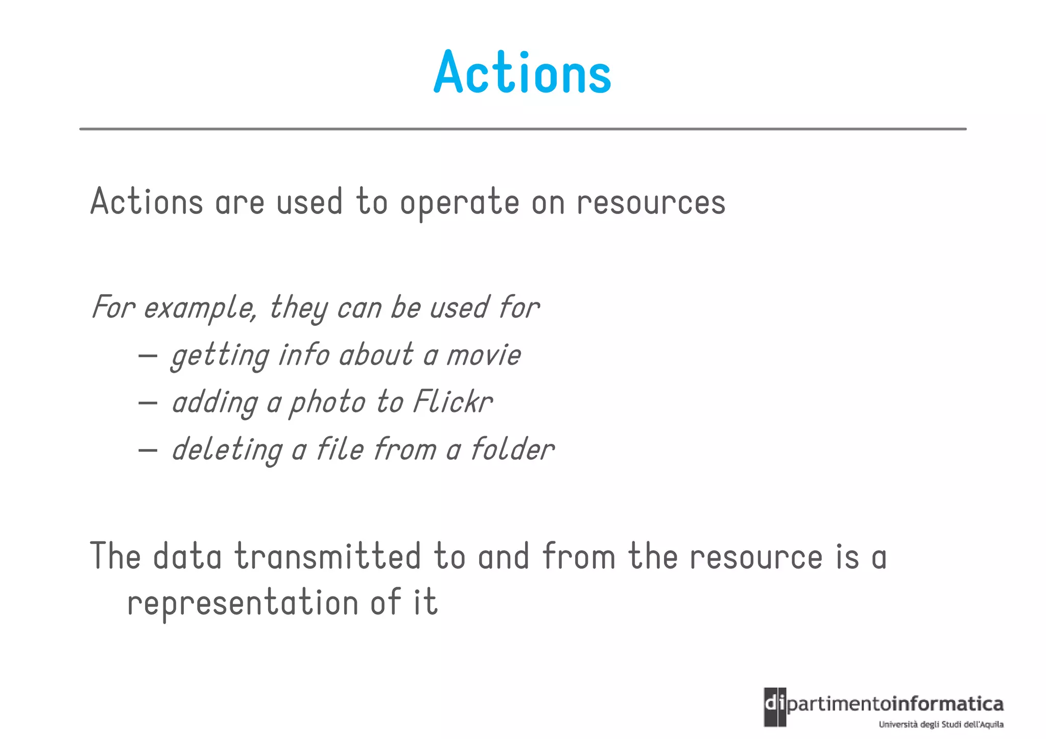Actions

Actions are used to operate on resources

For example, they can be used for
    – getting info about a movie
    – adding a photo to Flickr
    – deleting a file from a folder


The data transmitted to and from the resource is a
  representation of it
 