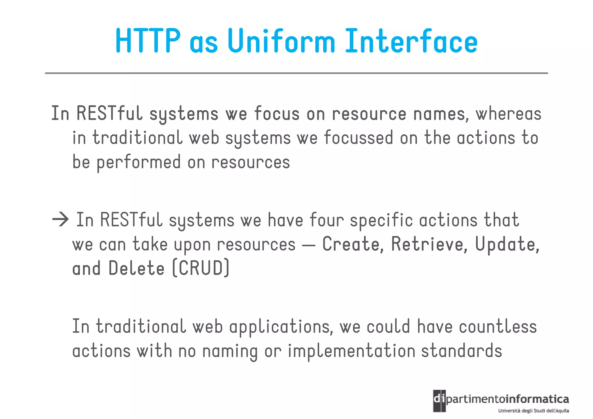 HTTP as Uniform Interface
In RESTful systems we focus on resource names whereas
                                          names,
  in traditional web systems we focussed on the actions to
  be performed on resources

  In RESTful systems we have four specific actions that
  we can take upon resources — Create, Retrieve, Update,
  and Delete (CRUD)

  In traditional web applications, we could have countless
  actions with no naming or implementation standards
 