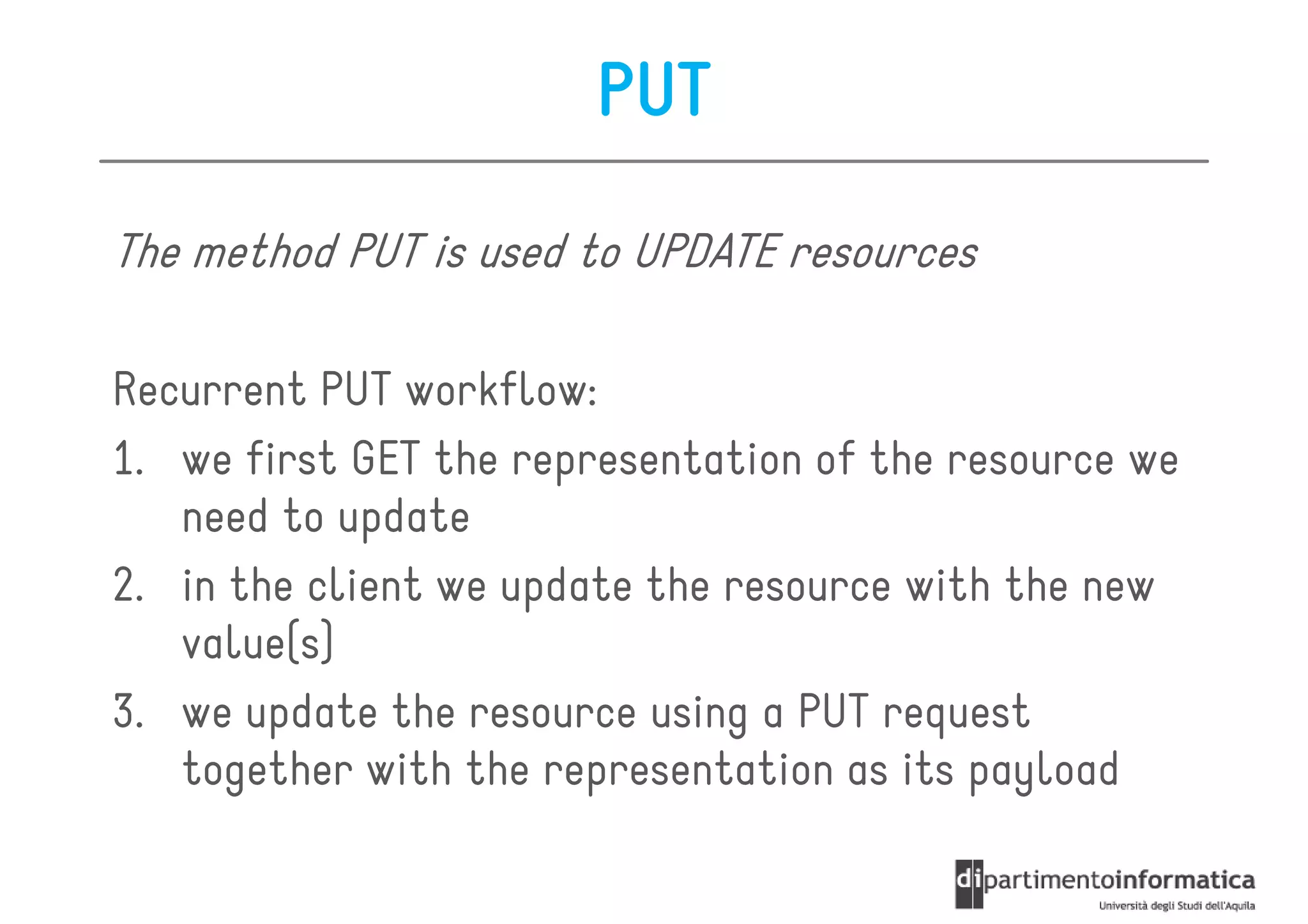 PUT

The method PUT is used to UPDATE resources

Recurrent PUT workflow:
1. we first GET the representation of the resource we
   need to update
2. in the client we update the resource with the new
   value(s)
3. we update the resource using a PUT request
   together with the representation as its payload
 