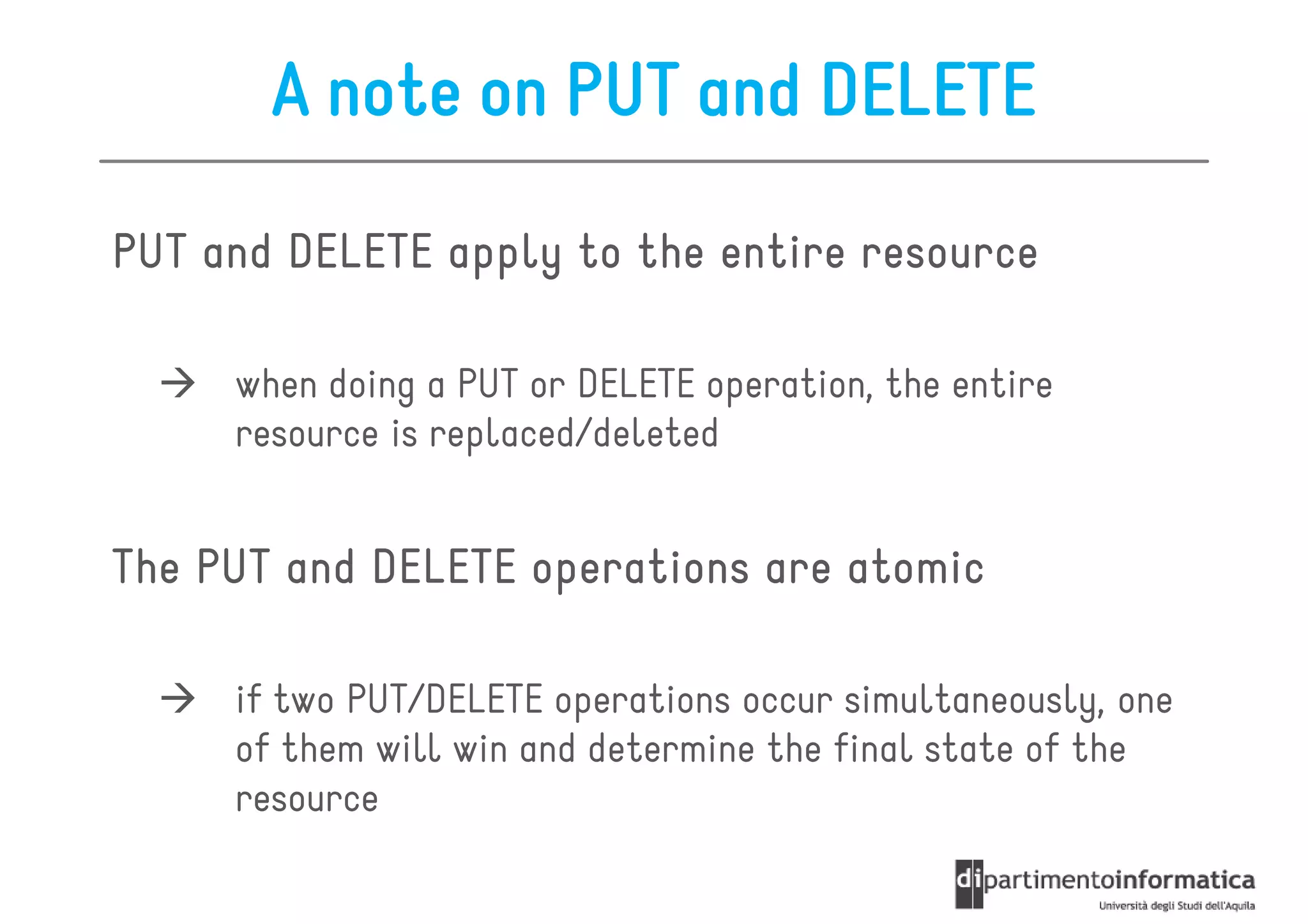 A note on PUT and DELETE

PUT and DELETE apply to the entire resource

     when doing a PUT or DELETE operation, the entire
     resource is replaced/deleted


The PUT and DELETE operations are atomic

     if two PUT/DELETE operations occur simultaneously, one
     of them will win and determine the final state of the
     resource
 