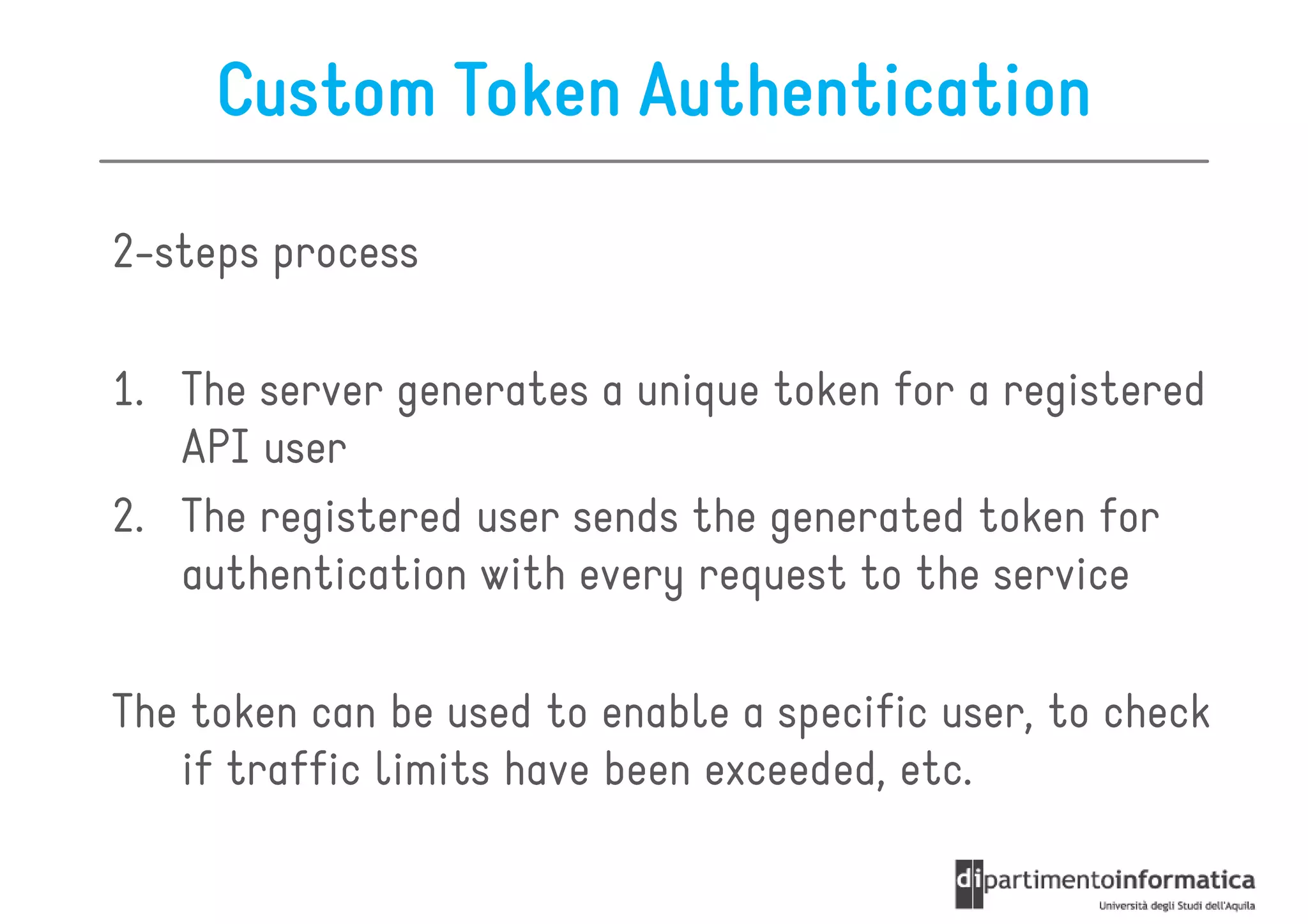 Custom Token Authentication

2-steps process

1. The server generates a unique token for a registered
   API user
2. The registered user sends the generated token for
   authentication with every request to the service

The token can be used to enable a specific user, to check
   if traffic limits have been exceeded, etc.
 