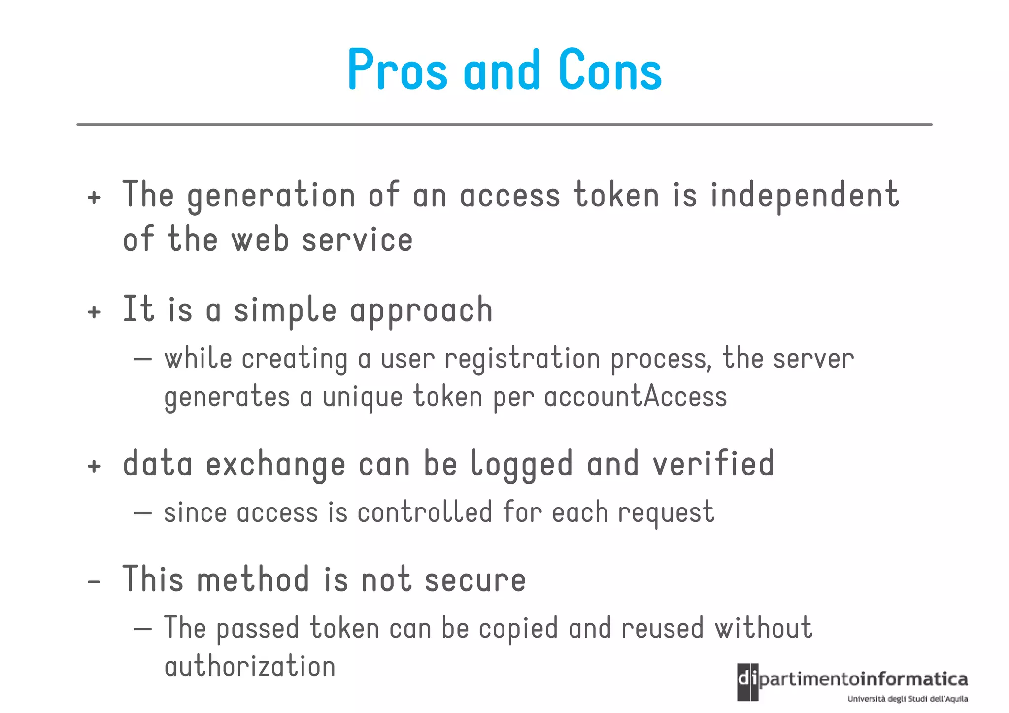 Pros and Cons

+ The generation of an access token is independent
  of the web service
+ It is a simple approach
  – while creating a user registration process, the server
    generates a unique token per accountAccess

+ data exchange can be logged and verified
  – since access is controlled for each request

- This method is not secure
  – The passed token can be copied and reused without
    authorization
 