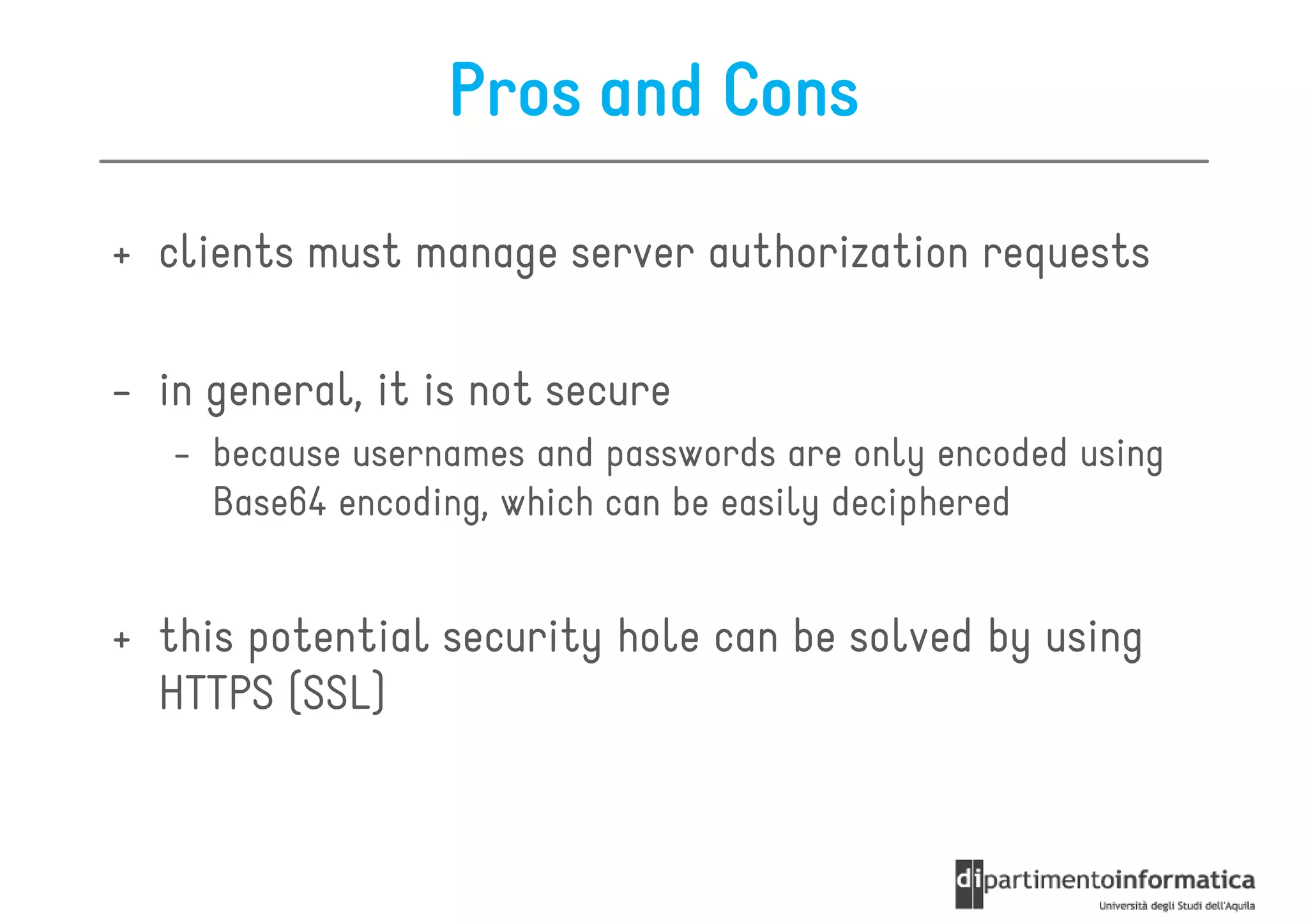 Pros and Cons

+ clients must manage server authorization requests

- in general, it is not secure
   - because usernames and passwords are only encoded using
     Base64 encoding, which can be easily deciphered


+ this potential security hole can be solved by using
  HTTPS (SSL)
 