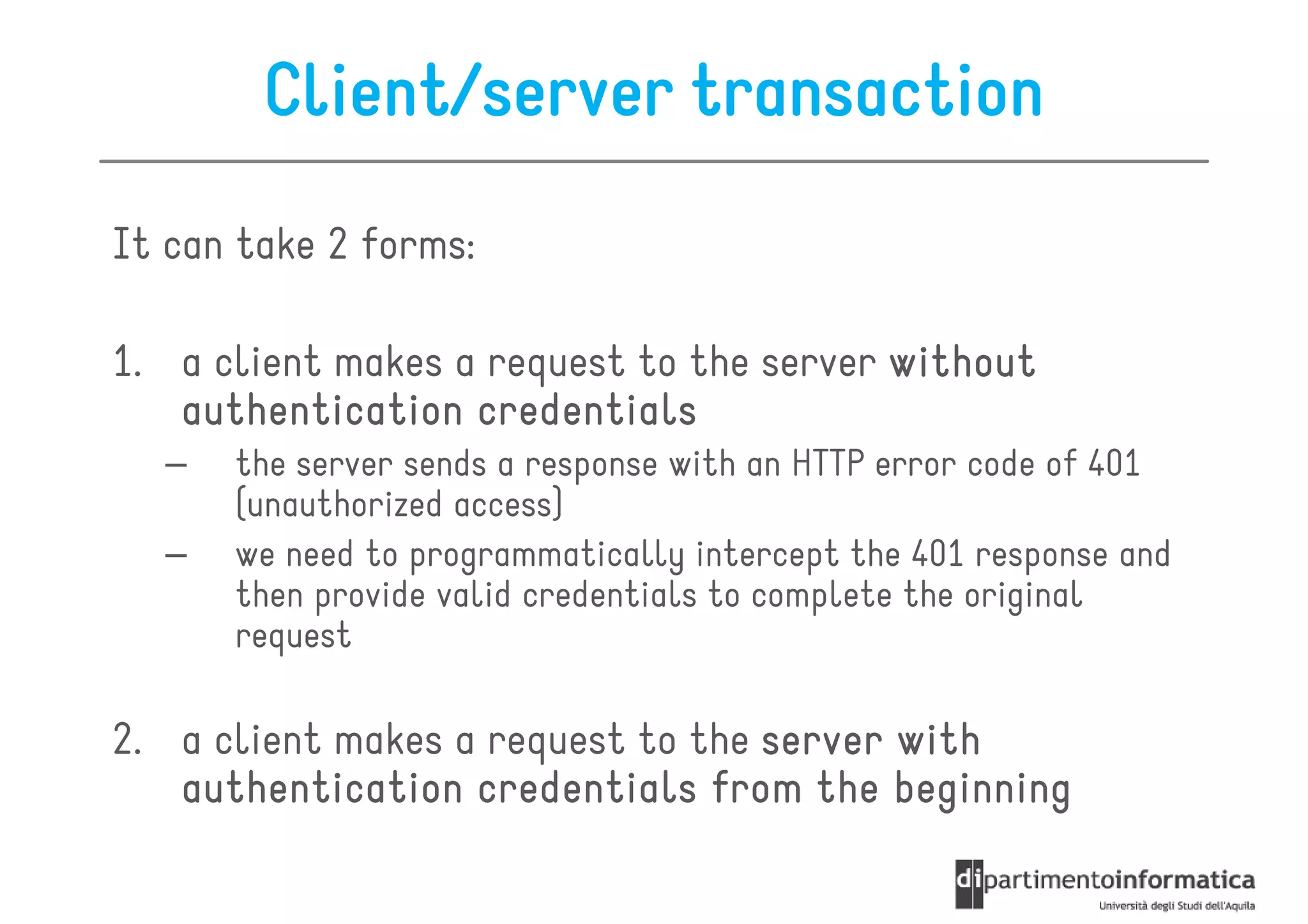 Client/server transaction
It can take 2 forms:

1. a client makes a request to the server without
   authentication credentials
  –   the server sends a response with an HTTP error code of 401
      (unauthorized access)
  –   we need to programmatically intercept the 401 response and
      then provide valid credentials to complete the original
      request

2. a client makes a request to the server with
   authentication credentials from the beginning
 