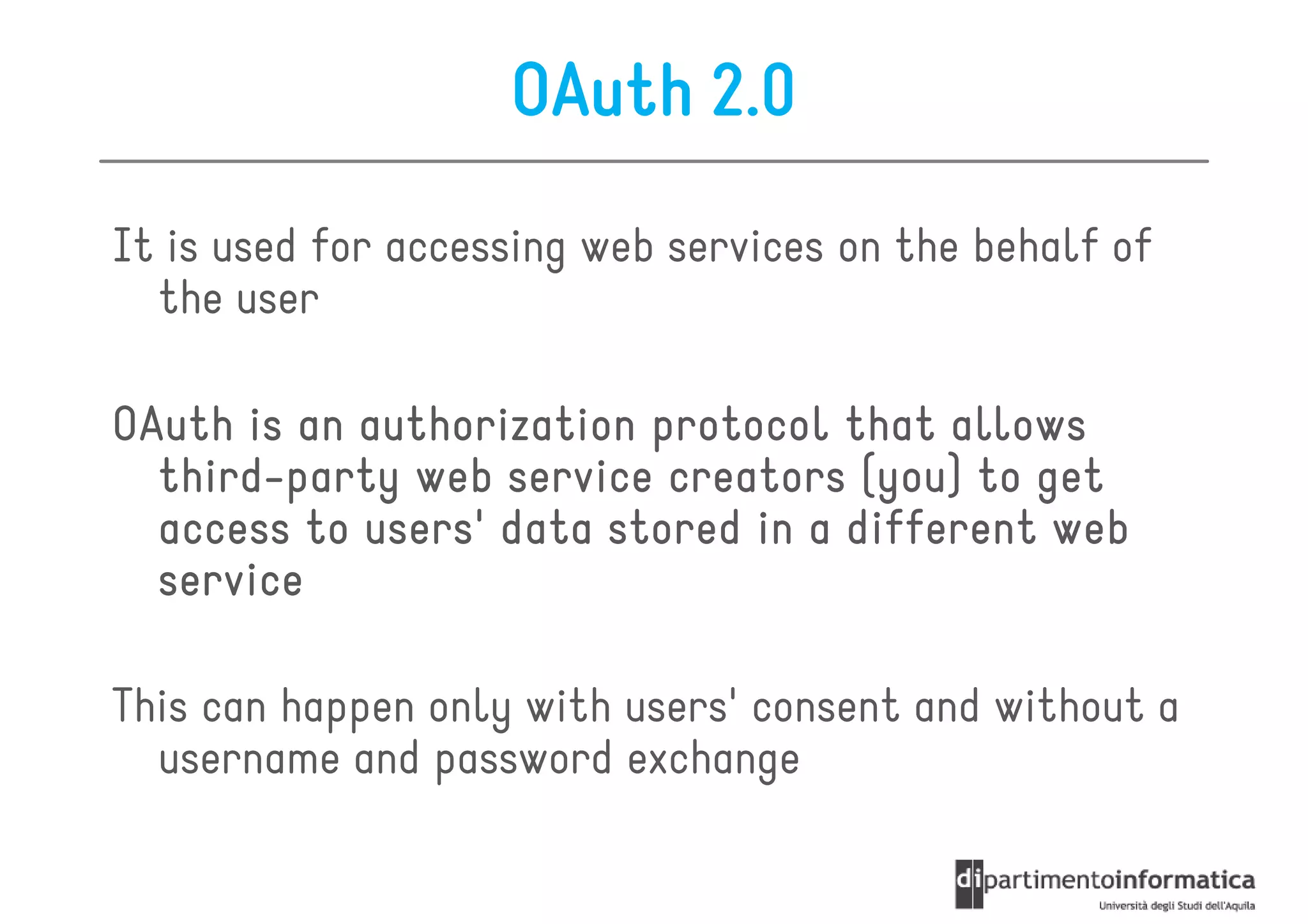 OAuth 2.0
It is used for accessing web services on the behalf of
  the user

OAuth is an authorization protocol that allows
  third-
  third-party web service creators (you) to get
  access to users' data stored in a different web
  service

This can happen only with users' consent and without a
  username and password exchange
 