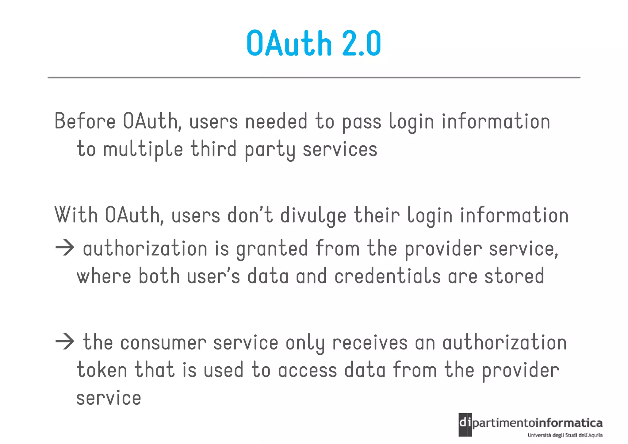 OAuth 2.0

Before OAuth, users needed to pass login information
  to multiple third party services

With OAuth, users don’t divulge their login information
  authorization is granted from the provider service,
  where both user’s data and credentials are stored

   the consumer service only receives an authorization
  token that is used to access data from the provider
  service
 
