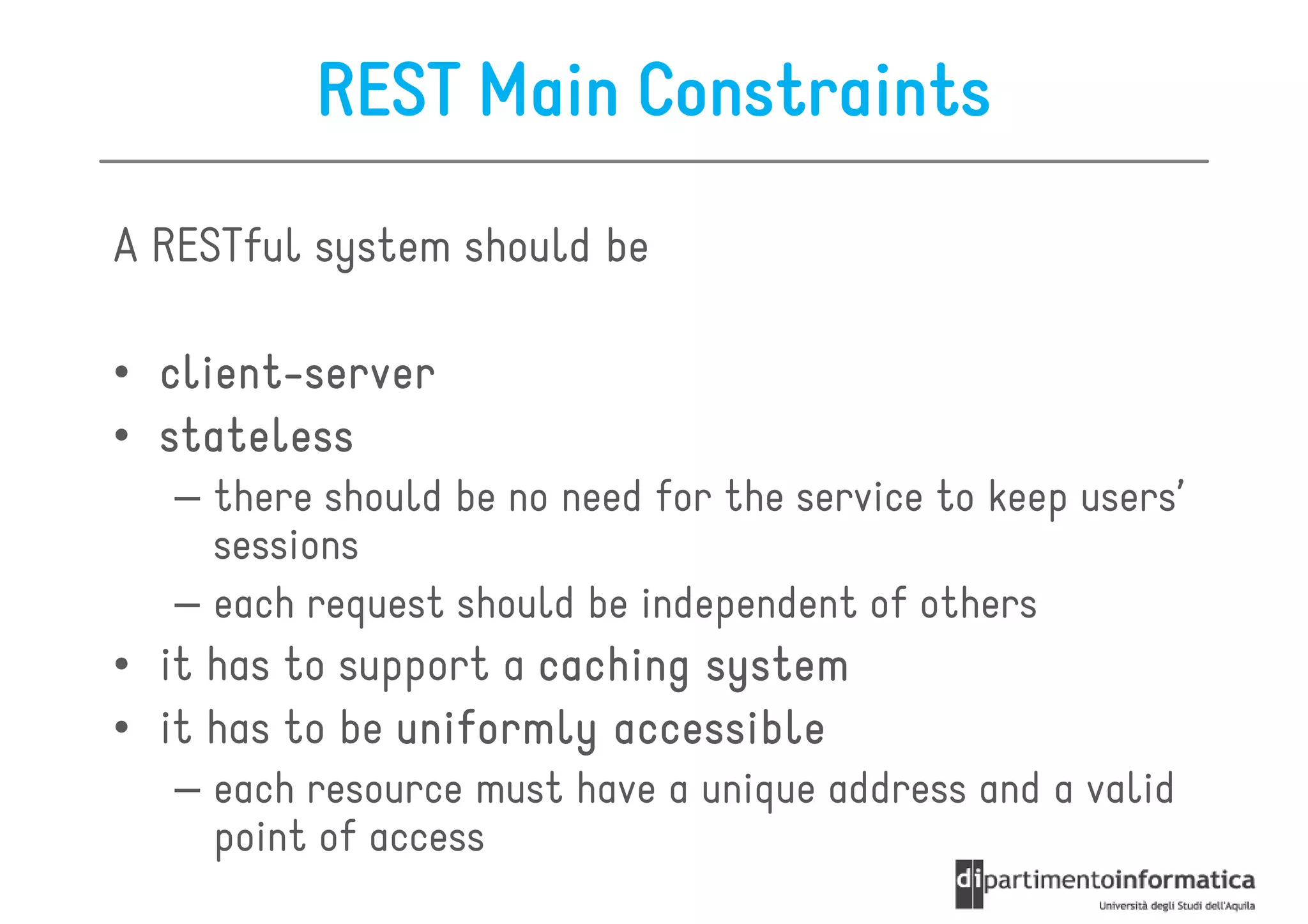 REST Main Constraints
A RESTful system should be

  client-
• client-server
• stateless
   – there should be no need for the service to keep users’
     sessions
   – each request should be independent of others
• it has to support a caching system
• it has to be uniformly accessible
   – each resource must have a unique address and a valid
     point of access
 