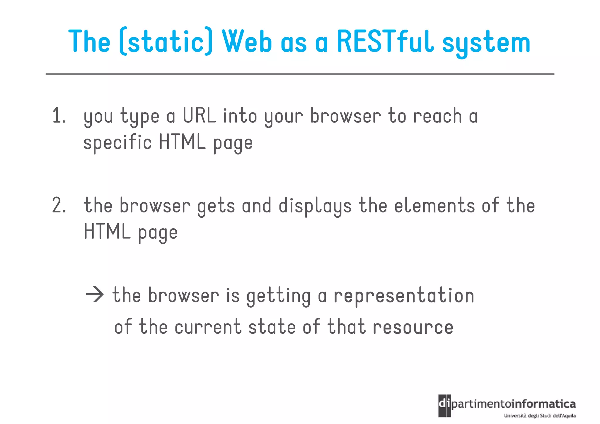 The (static) Web as a RESTful system

1. you type a URL into your browser to reach a
   specific HTML page

2. the browser gets and displays the elements of the
   HTML page

      the browser is getting a representation
      of the current state of that resource
 