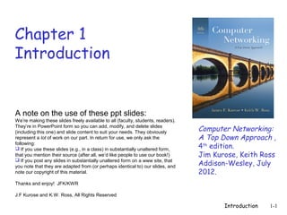 Chapter 1
Introduction


A note on the use of these ppt slides:
We’re making these slides freely available to all (faculty, students, readers).
They’re in PowerPoint form so you can add, modify, and delete slides
(including this one) and slide content to suit your needs. They obviously
                                                                                  Computer Networking:
represent a lot of work on our part. In return for use, we only ask the           A Top Down Approach ,
following:
 If you use these slides (e.g., in a class) in substantially unaltered form,     4th edition.
that you mention their source (after all, we’d like people to use our book!)      Jim Kurose, Keith Ross
                                                                                  Addison-Wesley, July
 If you post any slides in substantially unaltered form on a www site, that
you note that they are adapted from (or perhaps identical to) our slides, and
note our copyright of this material.                                              2012.
Thanks and enjoy! JFK/KWR

J.F Kurose and K.W. Ross, All Rights Reserved

                                                                                         Introduction   1-1
 