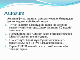 Autosum
  Autosum функц ашиглан зэргэлдээ орших багц нүдэн
  дэх тоонуудын нийлбэрийг олдог.
1. Утгыг нь нэмэх багц нүдний гадна нийлбэрийг
    гаргах нүдийг сонгоно. Доорх жишээнд C2 нүдийг
    ашиглажээ.
2. Home|Editing-ийн Autosum эсвэл Formulas|Function
    Library|Autosum товчийг дарна.
3. Нэмэгдэхүүн бүхий нүднүүд идэвхжинэ (энэ
    жишээнд A2-оос B2 нүд идэвхижсэн байна).
4. Гарны ENTER товчийг эсвэл томъѐоны мөрийн
    товчийг дарна.
 