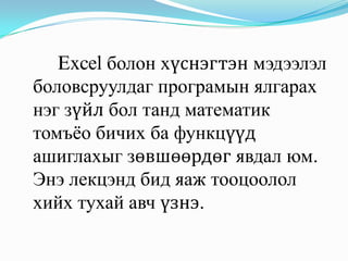 Excel болон хүснэгтэн мэдээлэл
боловсруулдаг програмын ялгарах
нэг зүйл бол танд математик
томъѐо бичих ба функцүүд
ашиглахыг зөвшөөрдөг явдал юм.
Энэ лекцэнд бид яаж тооцоолол
хийх тухай авч үзнэ.
 