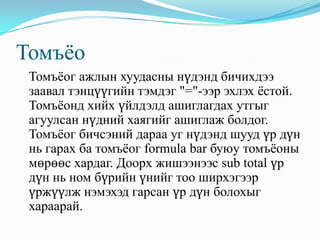 Томъѐо
 Томъѐог ажлын хуудасны нүдэнд бичихдээ
 заавал тэнцүүгийн тэмдэг "="-ээр эхлэх ѐстой.
 Томъѐонд хийх үйлдэлд ашиглагдах утгыг
 агуулсан нүдний хаягийг ашиглаж болдог.
 Томъѐог бичсэний дараа уг нүдэнд шууд үр дүн
 нь гарах ба томъѐог formula bar буюу томъѐоны
 мөрөөс хардаг. Доорх жишээнээс sub total үр
 дүн нь ном бүрийн үнийг тоо ширхэгээр
 үржүүлж нэмэхэд гарсан үр дүн болохыг
 хараарай.
 
