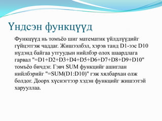 Үндсэн функцүүд
 Функцүүд нь томъѐо шиг математик үйлдлүүдийг
 гүйцэтгэж чаддаг. Жишээлбэл, хэрэв танд D1-ээс D10
 нүдэнд байгаа утгуудын нийлбэр олох шаардлага
 гарвал "=D1+D2+D3+D4+D5+D6+D7+D8+D9+D10"
 томъѐо бичдэг. Гэвч SUM функцийг ашиглан
 нийлбэрийг "=SUM(D1:D10)" гэж хялбархан олж
 болдог. Доорх хүснэгтээр хэдэн функцийг жишээтэй
 харууллаа.
 