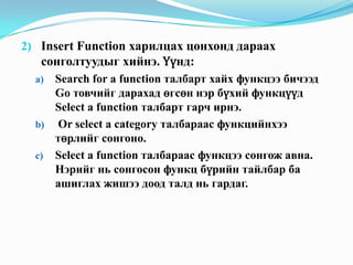 2) Insert Function харилцах цонхонд дараах
   сонголтуудыг хийнэ. Үүнд:
  a) Search for a function талбарт хайх функцээ бичээд
     Go товчийг дарахад өгсөн нэр бүхий функцүүд
     Select a function талбарт гарч ирнэ.
  b) Or select a category талбараас функцийнхээ
     төрлийг сонгоно.
  c) Select a function талбараас функцээ сонгож авна.
     Нэрийг нь сонгосон функц бүрийн тайлбар ба
     ашиглах жишээ доод талд нь гардаг.
 