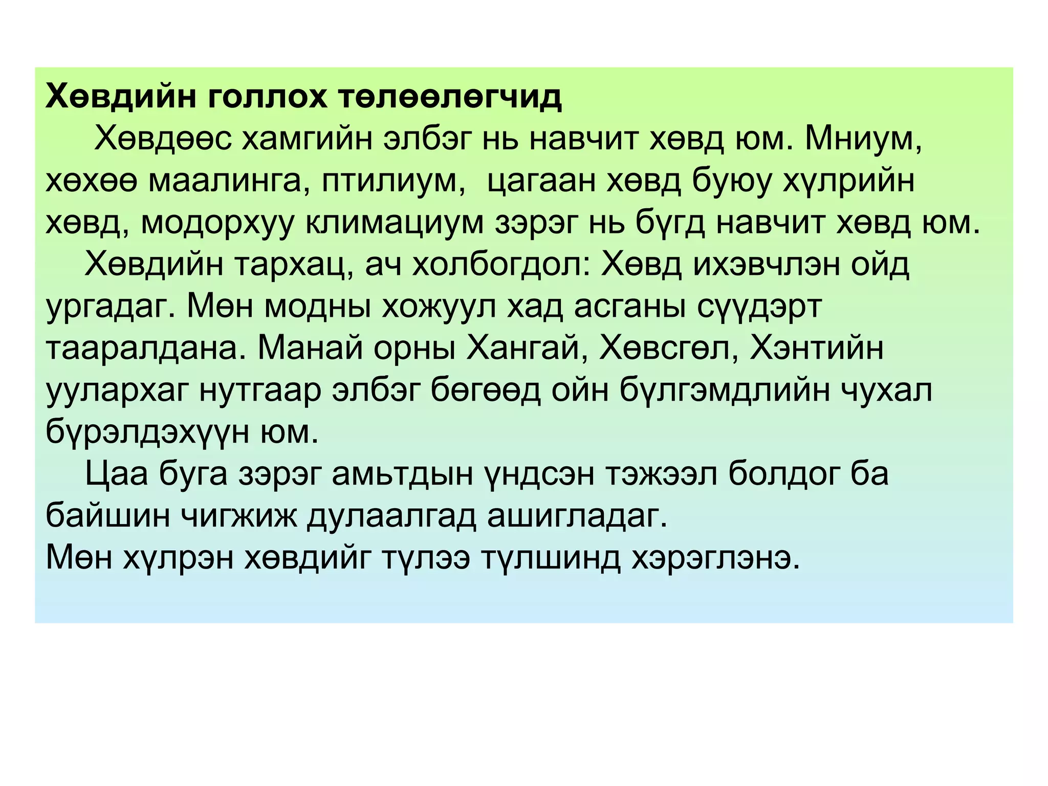 Хөвдийн голлох төлөөлөгчид
Хөвдөөс хамгийн элбэг нь навчит хөвд юм. Мниум,
хөхөө маалинга, птилиум, цагаан хөвд буюу хүлрийн
хөвд, модорхуу климациум зэрэг нь бүгд навчит хөвд юм.
Хөвдийн тархац, ач холбогдол: Хөвд ихэвчлэн ойд
ургадаг. Мөн модны хожуул хад асганы сүүдэрт
тааралдана. Манай орны Хангай, Хөвсгөл, Хэнтийн
уулархаг нутгаар элбэг бөгөөд ойн бүлгэмдлийн чухал
бүрэлдэхүүн юм.
Цаа буга зэрэг амьтдын үндсэн тэжээл болдог ба
байшин чигжиж дулаалгад ашигладаг.
Мөн хүлрэн хөвдийг түлээ түлшинд хэрэглэнэ.
 