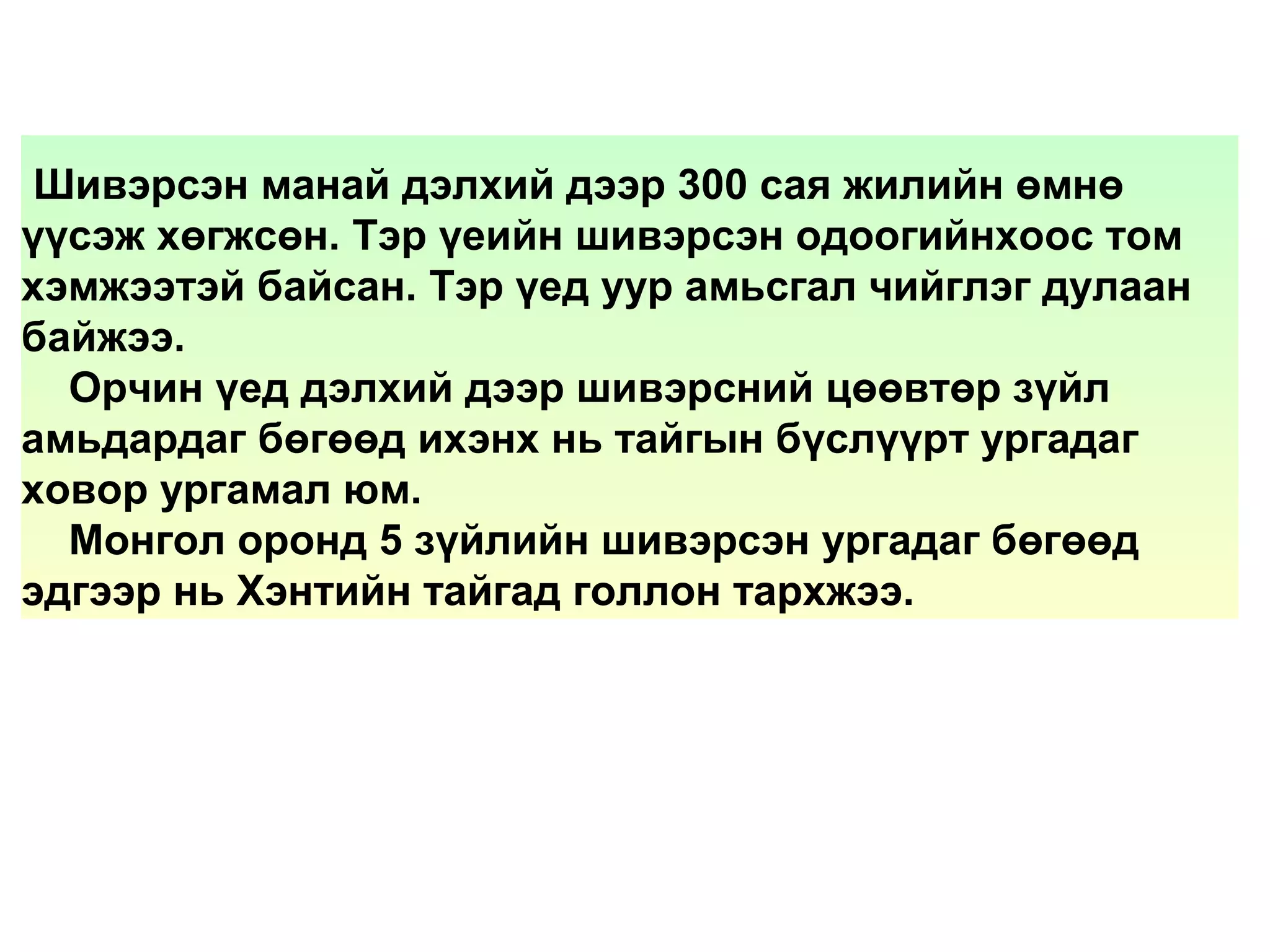 Шивэрсэн манай дэлхий дээр 300 сая жилийн өмнө
үүсэж хөгжсөн. Тэр үеийн шивэрсэн одоогийнхоос том
хэмжээтэй байсан. Тэр үед уур амьсгал чийглэг дулаан
байжээ.
Орчин үед дэлхий дээр шивэрсний цөөвтөр зүйл
амьдардаг бөгөөд ихэнх нь тайгын бүслүүрт ургадаг
ховор ургамал юм.
Монгол оронд 5 зүйлийн шивэрсэн ургадаг бөгөөд
эдгээр нь Хэнтийн тайгад голлон тархжээ.
 