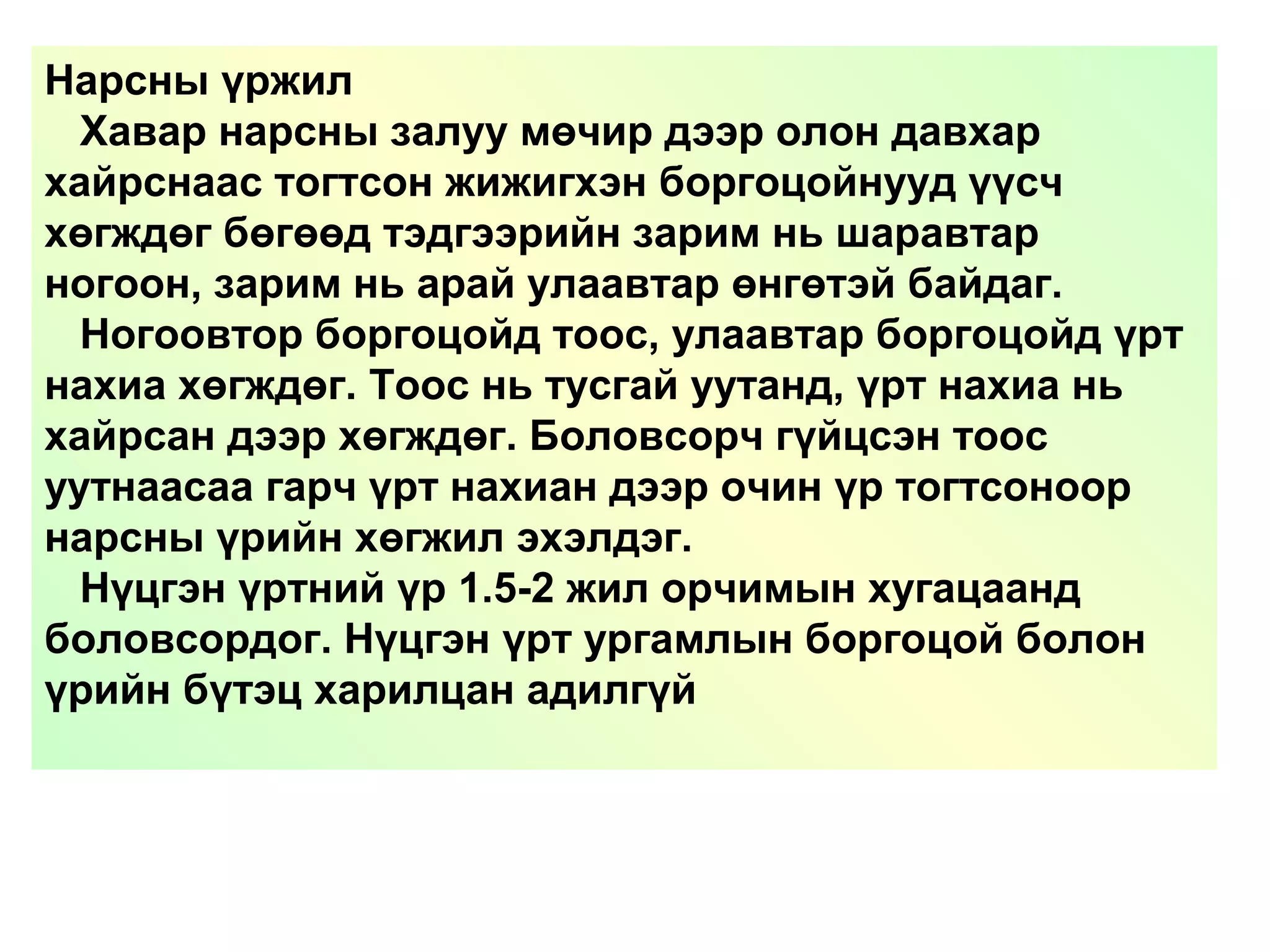 Нарсны үржил
Хавар нарсны залуу мөчир дээр олон давхар
хайрснаас тогтсон жижигхэн боргоцойнууд үүсч
хөгждөг бөгөөд тэдгээрийн зарим нь шаравтар
ногоон, зарим нь арай улаавтар өнгөтэй байдаг.
Ногоовтор боргоцойд тоос, улаавтар боргоцойд үрт
нахиа хөгждөг. Тоос нь тусгай уутанд, үрт нахиа нь
хайрсан дээр хөгждөг. Боловсорч гүйцсэн тоос
уутнаасаа гарч үрт нахиан дээр очин үр тогтсоноор
нарсны үрийн хөгжил эхэлдэг.
Нүцгэн үртний үр 1.5-2 жил орчимын хугацаанд
боловсордог. Нүцгэн үрт ургамлын боргоцой болон
үрийн бүтэц харилцан адилгүй
 