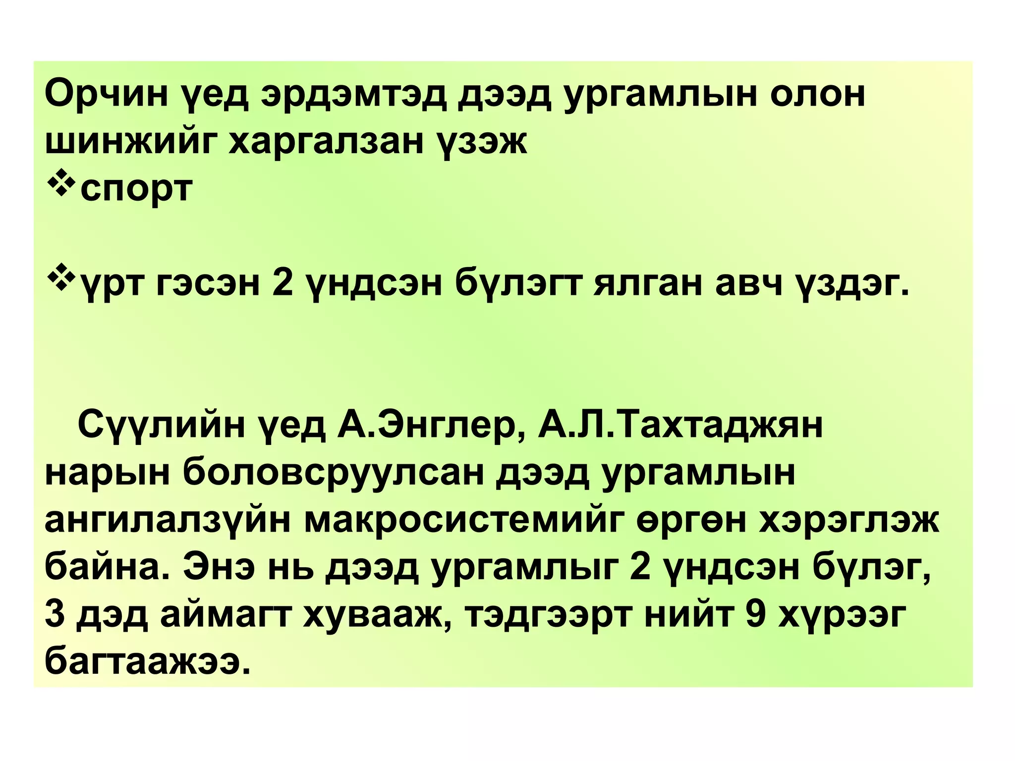 Орчин үед эрдэмтэд дээд ургамлын олон
шинжийг харгалзан үзэж
спорт
үрт гэсэн 2 үндсэн бүлэгт ялган авч үздэг.
Сүүлийн үед А.Энглер, А.Л.Тахтаджян
нарын боловсруулсан дээд ургамлын
ангилалзүйн макросистемийг өргөн хэрэглэж
байна. Энэ нь дээд ургамлыг 2 үндсэн бүлэг,
3 дэд аймагт хувааж, тэдгээрт нийт 9 хүрээг
багтаажээ.
 