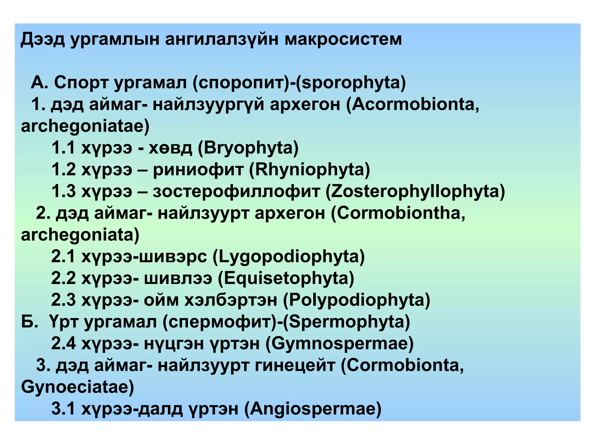Дээд ургамлын ангилалзүйн макросистем
А. Спорт ургамал (споропит)-(sporophyta)
1. дэд аймаг- найлзуургүй архегон (Acormobionta,
archegoniatae)
1.1 хүрээ - хөвд (Bryophyta)
1.2 хүрээ – риниофит (Rhyniophyta)
1.3 хүрээ – зостерофиллофит (Zosterophyllophyta)
2. дэд аймаг- найлзуурт архегон (Cormobiontha,
archegoniata)
2.1 хүрээ-шивэрс (Lygopodiophyta)
2.2 хүрээ- шивлээ (Equisetophyta)
2.3 хүрээ- ойм хэлбэртэн (Polypodiophyta)
Б. Үрт ургамал (спермофит)-(Spermophyta)
2.4 хүрээ- нүцгэн үртэн (Gymnospermae)
3. дэд аймаг- найлзуурт гинецейт (Cormobionta,
Gynoeciatae)
3.1 хүрээ-далд үртэн (Angiospermae)
 