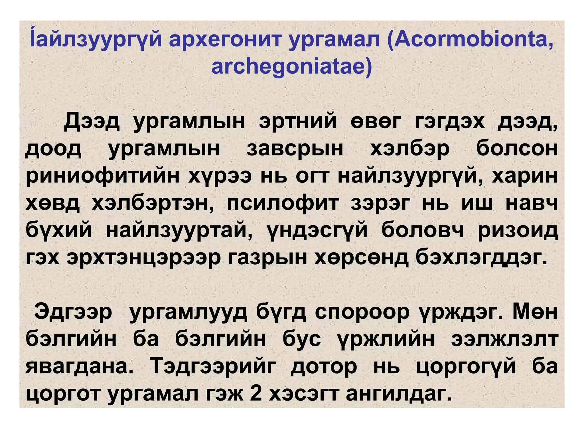 Íайлзуургүй архегонит ургамал (Acormobionta,
archegoniatae)
Дээд ургамлын эртний өвөг гэгдэх дээд,
доод ургамлын завсрын хэлбэр болсон
риниофитийн хүрээ нь огт найлзуургүй, харин
хөвд хэлбэртэн, псилофит зэрэг нь иш навч
бүхий найлзууртай, үндэсгүй боловч ризоид
гэх эрхтэнцэрээр газрын хөрсөнд бэхлэгддэг.
Эдгээр ургамлууд бүгд спороор үрждэг. Мөн
бэлгийн ба бэлгийн бус үржлийн ээлжлэлт
явагдана. Тэдгээрийг дотор нь цоргогүй ба
цоргот ургамал гэж 2 хэсэгт ангилдаг.
 