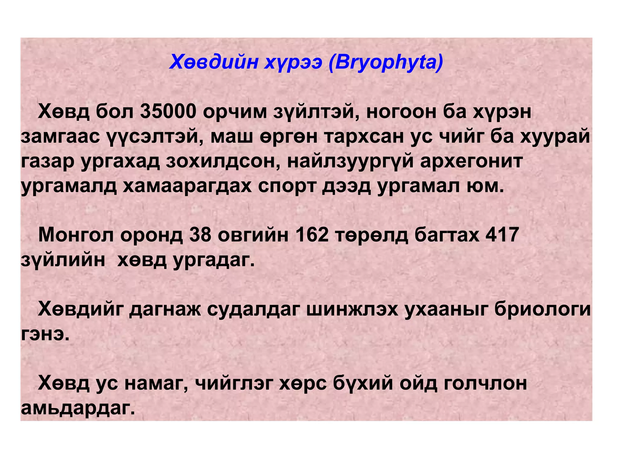 Хөвдийн хүрээ (Bryophyta)
Хөвд бол 35000 орчим зүйлтэй, ногоон ба хүрэн
замгаас үүсэлтэй, маш өргөн тархсан ус чийг ба хуурай
газар ургахад зохилдсон, найлзуургүй архегонит
ургамалд хамаарагдах спорт дээд ургамал юм.
Монгол оронд 38 овгийн 162 төрөлд багтах 417
зүйлийн хөвд ургадаг.
Хөвдийг дагнаж судалдаг шинжлэх ухааныг бриологи
гэнэ.
Хөвд ус намаг, чийглэг хөрс бүхий ойд голчлон
амьдардаг.
 