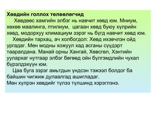 Хөвдийн голлох төлөөлөгчид
Хөвдөөс хамгийн элбэг нь навчит хөвд юм. Мниум,
хөхөө маалинга, птилиум, цагаан хөвд буюу хүлрийн
хөвд, модорхуу климациум зэрэг нь бүгд навчит хөвд юм.
Хөвдийн тархац, ач холбогдол: Хөвд ихэвчлэн ойд
ургадаг. Мөн модны хожуул хад асганы сүүдэрт
тааралдана. Манай орны Хангай, Хөвсгөл, Хэнтийн
уулархаг нутгаар элбэг бөгөөд ойн бүлгэмдлийн чухал
бүрэлдэхүүн юм.
Цаа буга зэрэг амьтдын үндсэн тэжээл болдог ба
байшин чигжиж дулаалгад ашигладаг.
Мөн хүлрэн хөвдийг түлээ түлшинд хэрэглэнэ.
 
