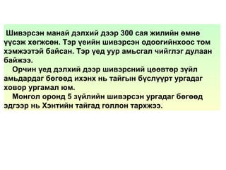 Шивэрсэн манай дэлхий дээр 300 сая жилийн өмнө
үүсэж хөгжсөн. Тэр үеийн шивэрсэн одоогийнхоос том
хэмжээтэй байсан. Тэр үед уур амьсгал чийглэг дулаан
байжээ.
Орчин үед дэлхий дээр шивэрсний цөөвтөр зүйл
амьдардаг бөгөөд ихэнх нь тайгын бүслүүрт ургадаг
ховор ургамал юм.
Монгол оронд 5 зүйлийн шивэрсэн ургадаг бөгөөд
эдгээр нь Хэнтийн тайгад голлон тархжээ.
 