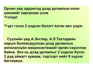 Орчин үед эрдэмтэд дээд ургамлын олон
шинжийг харгалзан үзэж
спорт
үрт гэсэн 2 үндсэн бүлэгт ялган авч үздэг.
Сүүлийн үед А.Энглер, А.Л.Тахтаджян
нарын боловсруулсан дээд ургамлын
ангилалзүйн макросистемийг өргөн хэрэглэж
байна. Энэ нь дээд ургамлыг 2 үндсэн бүлэг,
3 дэд аймагт хувааж, тэдгээрт нийт 9 хүрээг
багтаажээ.
 