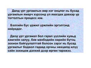 Далд үрт ургамлын өөр нэг онцлог нь бусад
ургамлын ямарч хүрээнд үл явагдах давхар үр
тогтолтын процесс юм.
Бэлгийн бус үржил үржлийн эргэлтэнд
ноёрхдог.
Далд үрт ургамал бол гарал үүслийн хувьд
хамгийн залуу, бие махбодийн нарийн бүтэц
зохион байгуулалттай болсон зэрэг нь бусад
ургамлыг бодвол гадаад орчны нөхцөлд илүү
сайн зохицож дэлхий дээр өргөн тархжээ.
 