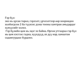 Гэр бүл:
энэ нь цусан төрөл, гэрлэлт, үрчлэлтээр өөр хоорондоо
холбогдсон 2 ба түүнээс дээш тооны хамтран амьдардаг
хүмүүсийг хэлнэ.
Гэр бүлийн цөм нь эцэг эх байна. Өргөн утгаараа гэр бүл
нь цөм хэсгээс гадна, хүүхдүүд, ах дүү нар, хамаатан
садангуудаас бүрдэнэ.

 