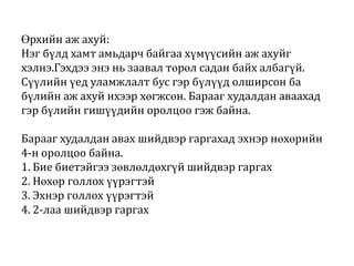 Өрхийн аж ахуй:
Нэг бүлд хамт амьдарч байгаа хүмүүсийн аж ахуйг
хэлнэ.Гэхдээ энэ нь заавал төрөл садан байх албагүй.
Сүүлийн үед уламжлалт бус гэр бүлүүд олширсон ба
бүлийн аж ахуй ихээр хөгжсөн. Барааг худалдан аваахад
гэр бүлийн гишүүдийн оролцоо гэж байна.
Барааг худалдан авах шийдвэр гаргахад эхнэр нөхөрийн
4-н оролцоо байна.
1. Бие биетэйгээ зөвлөлдөхгүй шийдвэр гаргах
2. Нөхөр голлох үүрэгтэй
3. Эхнэр голлох үүрэгтэй
4. 2-лаа шийдвэр гаргах

 