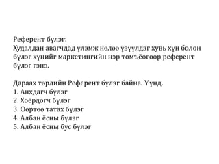 Референт бүлэг:
Худалдан авагчдад үлэмж нөлөө үзүүлдэг хувь хүн болон
бүлэг хүнийг маркетингийн нэр томъёогоор референт
бүлэг гэнэ.
Дараах төрлийн Референт бүлэг байна. Үүнд.
1. Анхдагч бүлэг
2. Хоёрдогч бүлэг
3. Өөртөө татах бүлэг
4. Албан ёсны бүлэг
5. Албан ёсны бус бүлэг

 