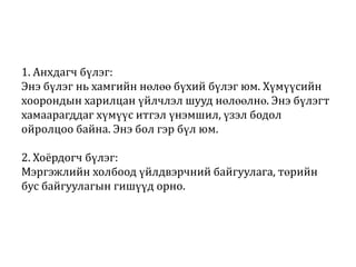 1. Анхдагч бүлэг:
Энэ бүлэг нь хамгийн нөлөө бүхий бүлэг юм. Хүмүүсийн
хоорондын харилцан үйлчлэл шууд нөлөөлнө. Энэ бүлэгт
хамаарагддаг хүмүүс итгэл үнэмшил, үзэл бодол
ойролцоо байна. Энэ бол гэр бүл юм.
2. Хоёрдогч бүлэг:
Мэргэжлийн холбоод үйлдвэрчний байгуулага, төрийн
бус байгуулагын гишүүд орно.

 