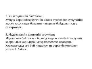 2. Үнэт зүйлийн багтаасан:
Хүмүүс өөрийнхөө бүлгийн болон хүндэлдэг хүмүүсийн
эдлэж хэрэглэдэг барааны чанарлаг байдалыг илүү
сонирходог.
3. Мэдээлэлийн шинжийг агуулсан:
Мэдлэг өгч байгаа хүн болоод мэдлэг авч байгаа хүний
хоорондын харилцаан дээр мэдэээлэл явагдана.
Хэрэглэгчдэд өгч буй мэдээлэл нь эерэг болон сөрөг
утгатай байна.

 