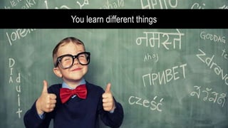 You learn different things
 