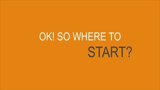 OK! SO WHERE TO
START?
 