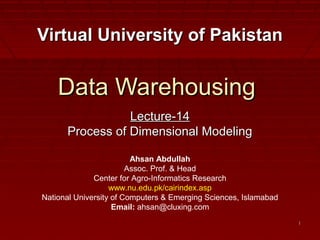 11
Data WarehousingData Warehousing
Lecture-14Lecture-14
Process of Dimensional ModelingProcess of Dimensional Modeling
Virtual University of PakistanVirtual University of Pakistan
Ahsan Abdullah
Assoc. Prof. & Head
Center for Agro-Informatics Research
www.nu.edu.pk/cairindex.asp
National University of Computers & Emerging Sciences, Islamabad
Email: ahsan@cluxing.com
 