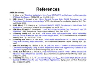 References
SRAM Technology
1. X. Wang et al., “Statistical Variability in 14nm Node SOI FinFETs and its Impact on Corresponding
6T-SRAM Cell Design,” ESSDERC, pp. 113-116, 2012.
2. (IBM 32nm) F. Arnaud et al., “32nm General Purpose Bulk CMOS Technology for High
Performance Applications at Low Voltage,” IEEE International Electron Device Meeting Tech. Dig.,
pp.633-636, 2008.
3. (UMC 28nm) C.W. Liang et al., “A 28nm Poly/SiON CMOS Technology for Low Power SoC
Applications,” Symposium on VLSI Technology Dig., pp.38-39, 2011.
4. (IBM 22nm PDSOI) B.S. Haran et al., “22nm Technology Compatible Fully Functional 0.1um2 6T-
SRAM Cell,” IEEE International Electron Device Meeting Tech. Dig., 2008.
5. (Samsung 20nm) H.-J. Cho et al., “Bulk Planar 20nm High-K/Metal Gate CMOS Technology
Platform for Low Power and High Performance Applications,” IEEE International Electron Device
Meeting Tech. Dig., pp.350-353, 2011.
6. (Samsung Bulk FinFET) T. Park et al., “Static Noise Margin of the Full DG CMOS SRAM Cell
Using Bulk FinFETs (Omega MOSFETs),” IEEE International Electron Device Meeting Tech. Dig.,
2003.
7. (IBM SOI FinFET) V.S. Basker et al., “A 0.063um2 FinFET SRAM Cell Demonstration with
Conventional Lithography using a Novel Integration Scheme with Aggressively Scaled Fin and
Gate Pitch,” Symposium on VLSI Technology Dig., pp.19-20, 2010.
8. (TSMC Bulk FinFET) C.C. Wu et al., “High Performance 22/20nm FinFET CMOS Devices with
Advanced High-/Metal Gate Scheme,” IEEE International Electron Device Meeting Tech. Dig.,
pp.600-603, 2010.
9. (nvSRAM) P.-F. Chiu et al., “A Low Store Energy, Low VDDmin, Nonvolatile 8T2R SRAM with 3D
Stacked RRAM Devices for Low Power Mobile Applications,” Symposium on VLSI Technology
Dig., pp.229-230, 2010.
 