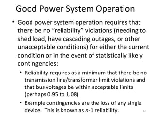 Good Power System Operation
• Good power system operation requires that
there be no “reliability” violations (needing to
shed load, have cascading outages, or other
unacceptable conditions) for either the current
condition or in the event of statistically likely
contingencies:
• Reliability requires as a minimum that there be no
transmission line/transformer limit violations and
that bus voltages be within acceptable limits
(perhaps 0.95 to 1.08)
• Example contingencies are the loss of any single
device. This is known as n-1 reliability. 12
 